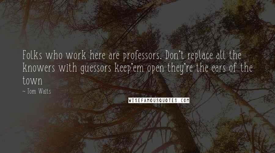 Tom Waits Quotes: Folks who work here are professors. Don't replace all the knowers with guessors keep'em open they're the ears of the town