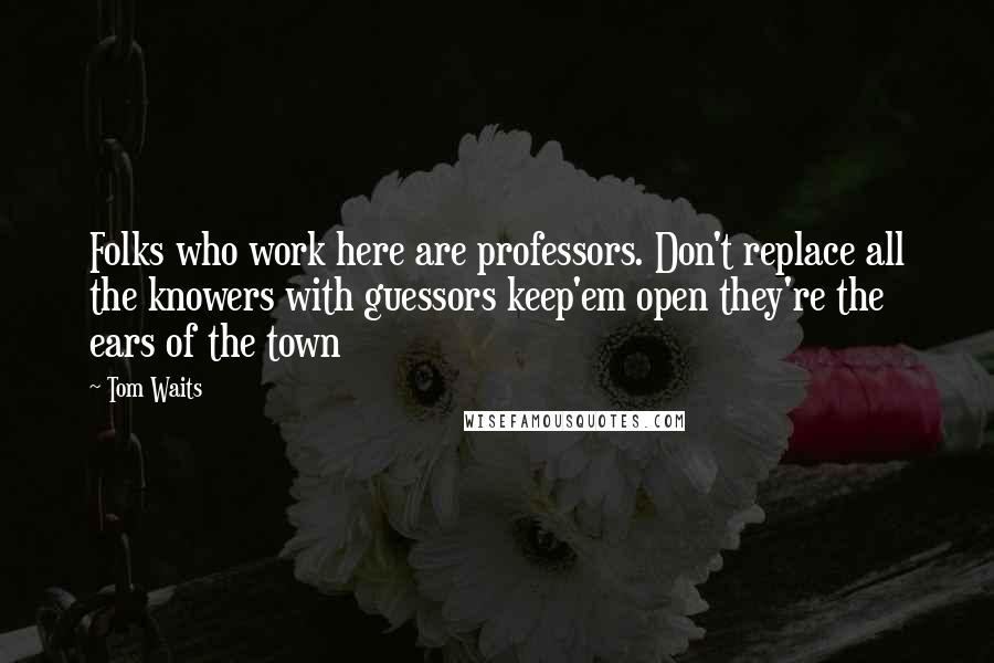 Tom Waits Quotes: Folks who work here are professors. Don't replace all the knowers with guessors keep'em open they're the ears of the town