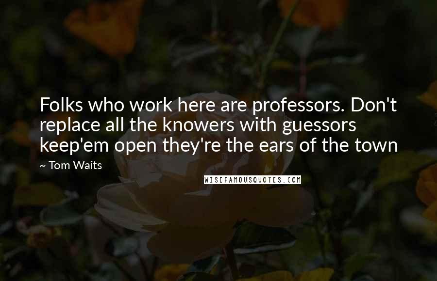 Tom Waits Quotes: Folks who work here are professors. Don't replace all the knowers with guessors keep'em open they're the ears of the town