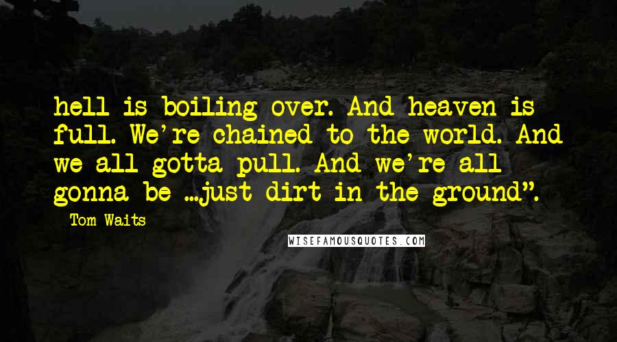 Tom Waits Quotes: hell is boiling over. And heaven is full. We're chained to the world. And we all gotta pull. And we're all gonna be ...just dirt in the ground".