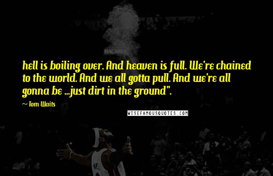 Tom Waits Quotes: hell is boiling over. And heaven is full. We're chained to the world. And we all gotta pull. And we're all gonna be ...just dirt in the ground".