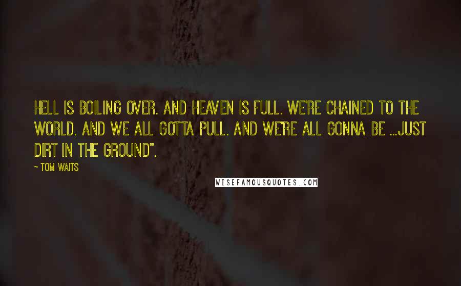 Tom Waits Quotes: hell is boiling over. And heaven is full. We're chained to the world. And we all gotta pull. And we're all gonna be ...just dirt in the ground".