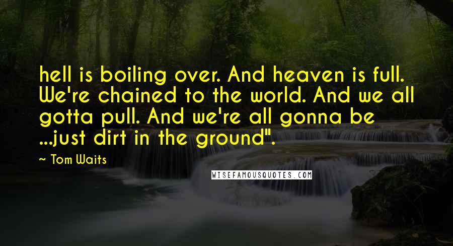 Tom Waits Quotes: hell is boiling over. And heaven is full. We're chained to the world. And we all gotta pull. And we're all gonna be ...just dirt in the ground".