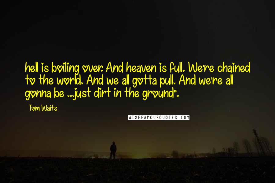 Tom Waits Quotes: hell is boiling over. And heaven is full. We're chained to the world. And we all gotta pull. And we're all gonna be ...just dirt in the ground".
