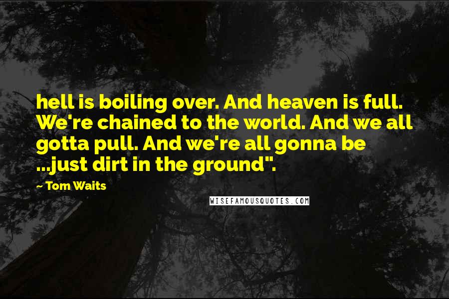 Tom Waits Quotes: hell is boiling over. And heaven is full. We're chained to the world. And we all gotta pull. And we're all gonna be ...just dirt in the ground".