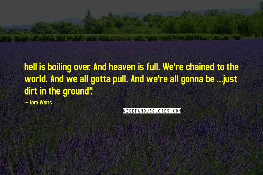 Tom Waits Quotes: hell is boiling over. And heaven is full. We're chained to the world. And we all gotta pull. And we're all gonna be ...just dirt in the ground".