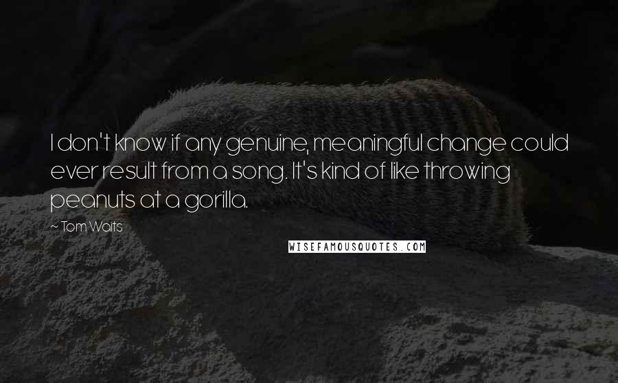 Tom Waits Quotes: I don't know if any genuine, meaningful change could ever result from a song. It's kind of like throwing peanuts at a gorilla.