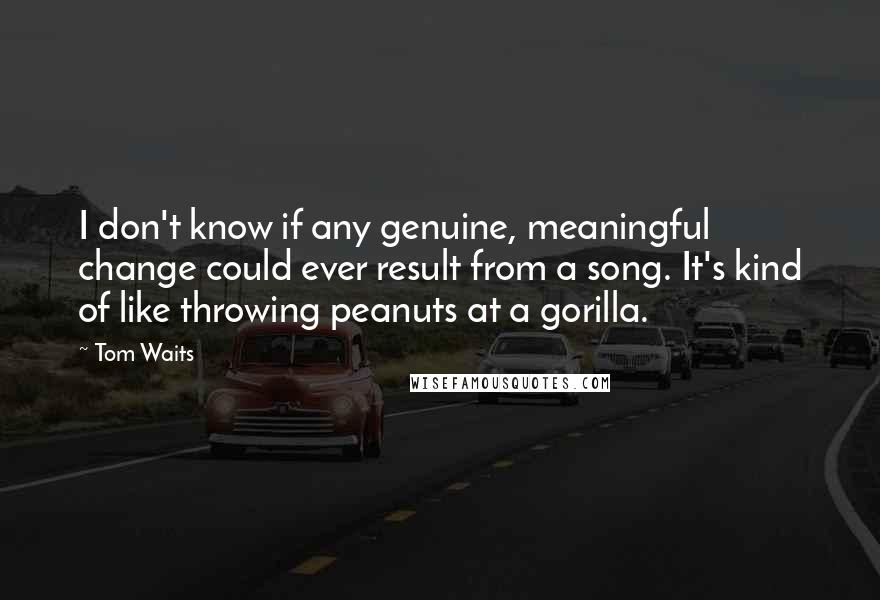 Tom Waits Quotes: I don't know if any genuine, meaningful change could ever result from a song. It's kind of like throwing peanuts at a gorilla.