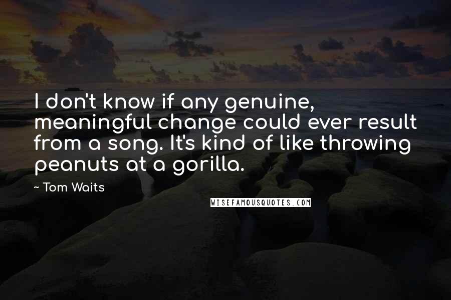 Tom Waits Quotes: I don't know if any genuine, meaningful change could ever result from a song. It's kind of like throwing peanuts at a gorilla.