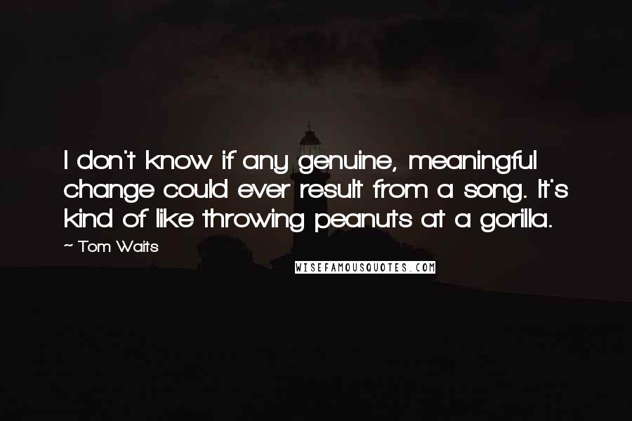 Tom Waits Quotes: I don't know if any genuine, meaningful change could ever result from a song. It's kind of like throwing peanuts at a gorilla.