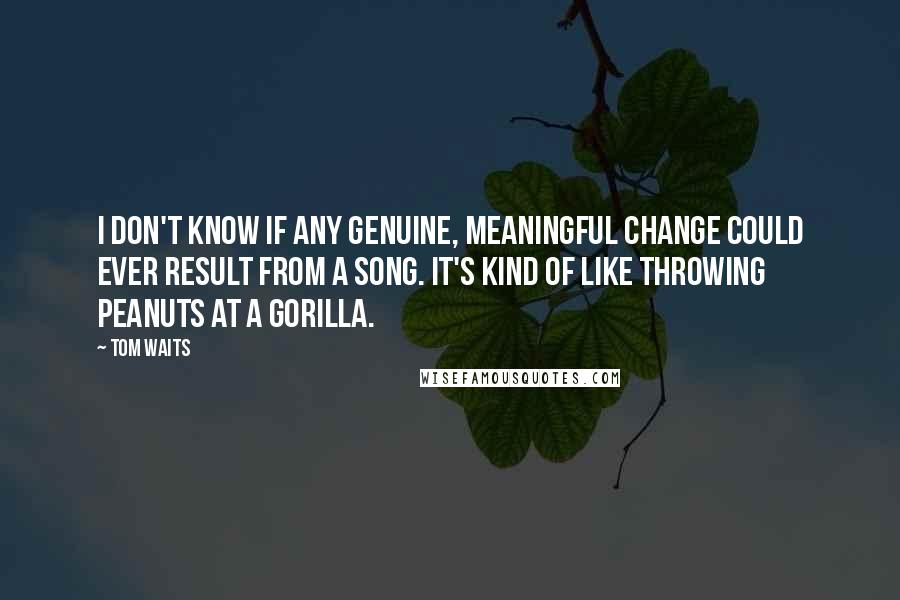 Tom Waits Quotes: I don't know if any genuine, meaningful change could ever result from a song. It's kind of like throwing peanuts at a gorilla.