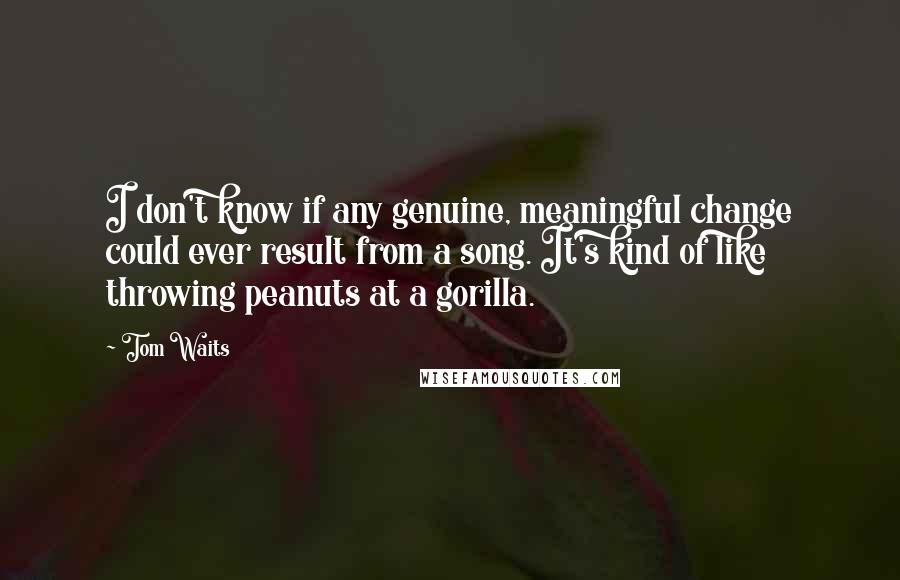 Tom Waits Quotes: I don't know if any genuine, meaningful change could ever result from a song. It's kind of like throwing peanuts at a gorilla.