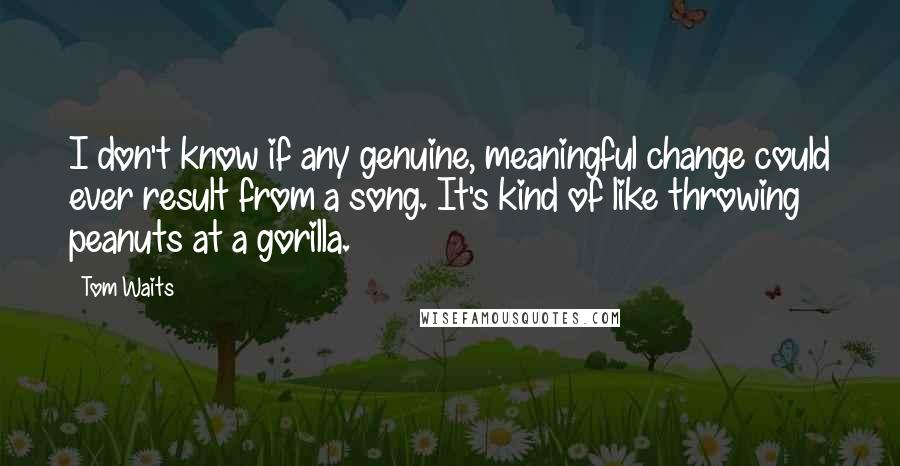 Tom Waits Quotes: I don't know if any genuine, meaningful change could ever result from a song. It's kind of like throwing peanuts at a gorilla.