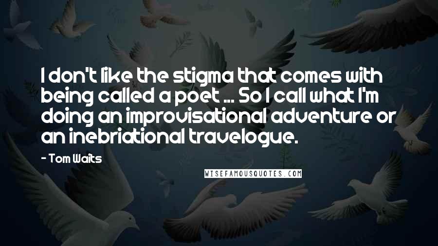 Tom Waits Quotes: I don't like the stigma that comes with being called a poet ... So I call what I'm doing an improvisational adventure or an inebriational travelogue.