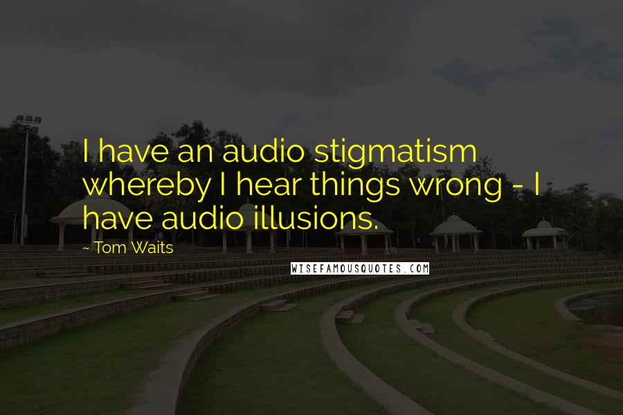 Tom Waits Quotes: I have an audio stigmatism whereby I hear things wrong - I have audio illusions.