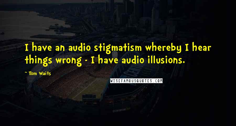 Tom Waits Quotes: I have an audio stigmatism whereby I hear things wrong - I have audio illusions.