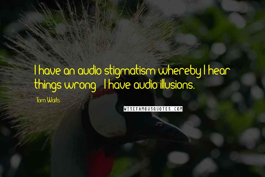 Tom Waits Quotes: I have an audio stigmatism whereby I hear things wrong - I have audio illusions.