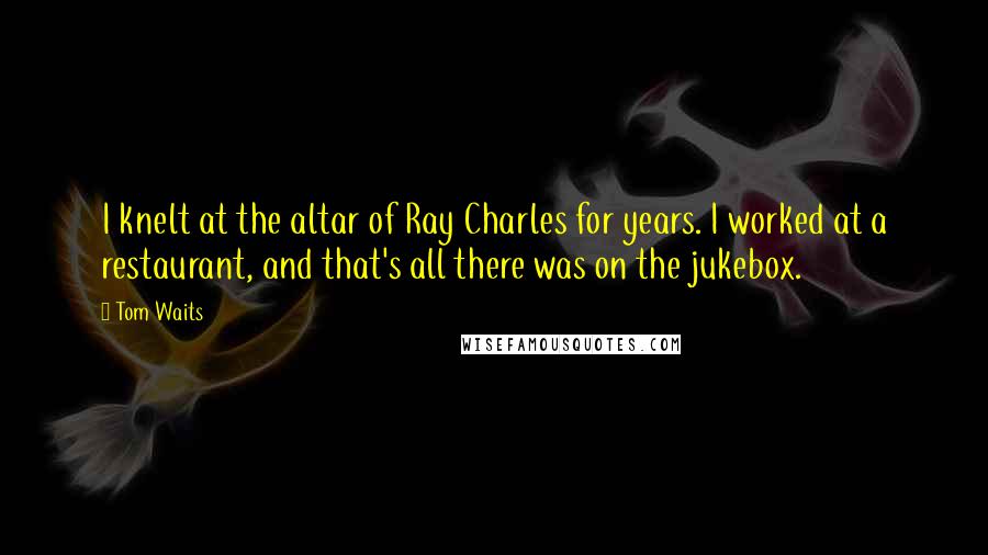 Tom Waits Quotes: I knelt at the altar of Ray Charles for years. I worked at a restaurant, and that's all there was on the jukebox.