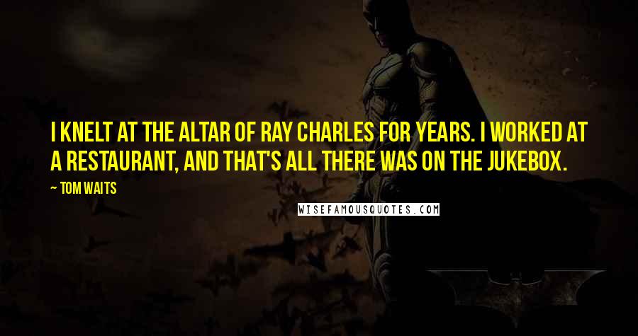 Tom Waits Quotes: I knelt at the altar of Ray Charles for years. I worked at a restaurant, and that's all there was on the jukebox.