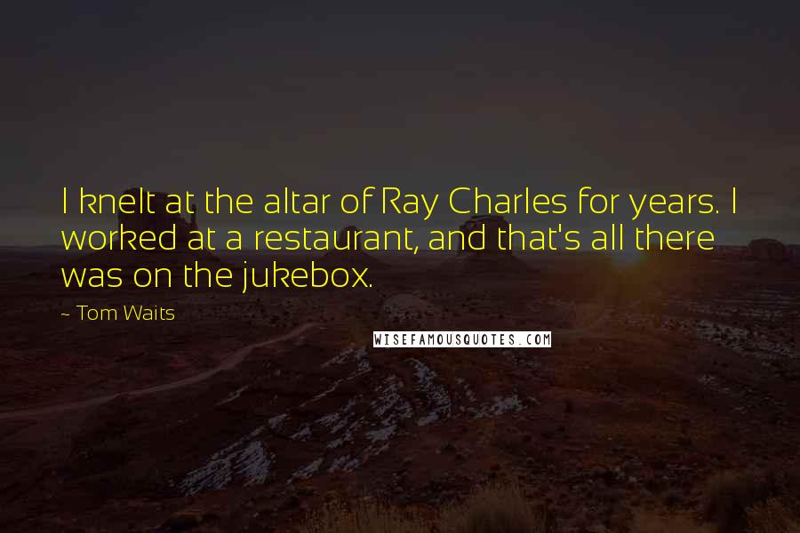 Tom Waits Quotes: I knelt at the altar of Ray Charles for years. I worked at a restaurant, and that's all there was on the jukebox.