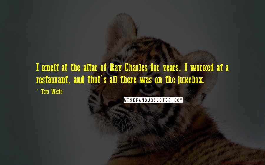 Tom Waits Quotes: I knelt at the altar of Ray Charles for years. I worked at a restaurant, and that's all there was on the jukebox.