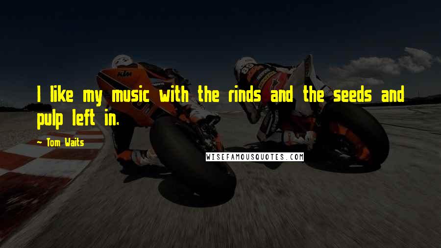 Tom Waits Quotes: I like my music with the rinds and the seeds and pulp left in.
