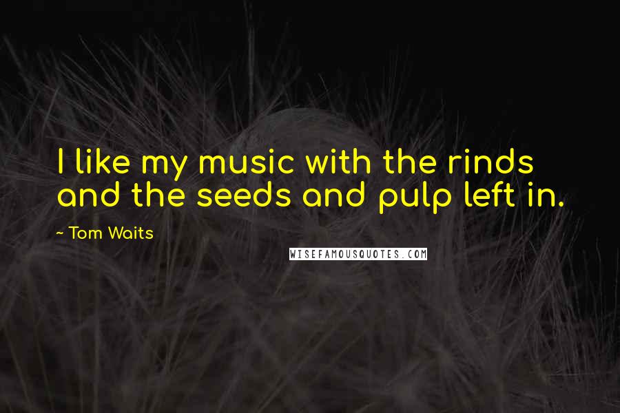 Tom Waits Quotes: I like my music with the rinds and the seeds and pulp left in.