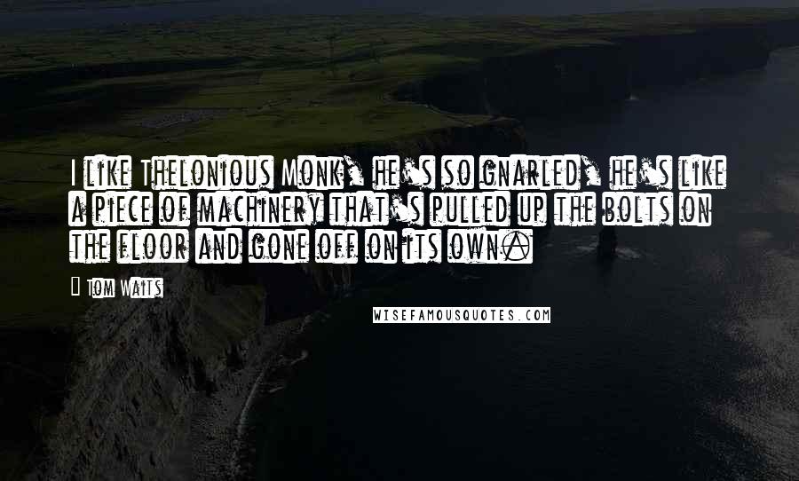 Tom Waits Quotes: I like Thelonious Monk, he's so gnarled, he's like a piece of machinery that's pulled up the bolts on the floor and gone off on its own.