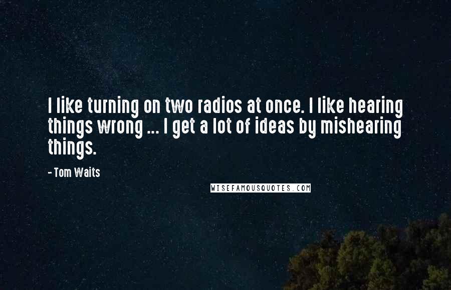 Tom Waits Quotes: I like turning on two radios at once. I like hearing things wrong ... I get a lot of ideas by mishearing things.