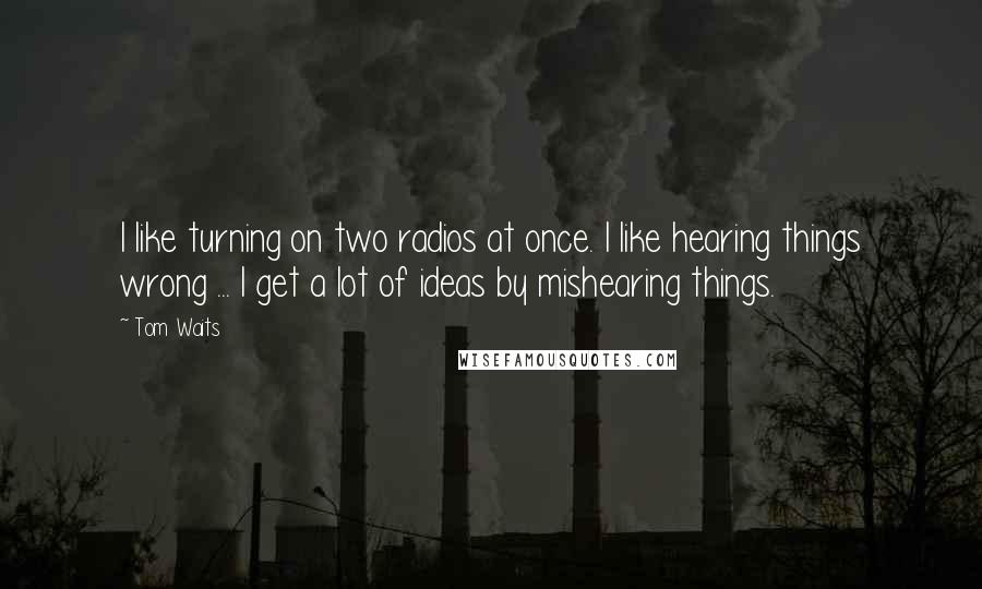 Tom Waits Quotes: I like turning on two radios at once. I like hearing things wrong ... I get a lot of ideas by mishearing things.