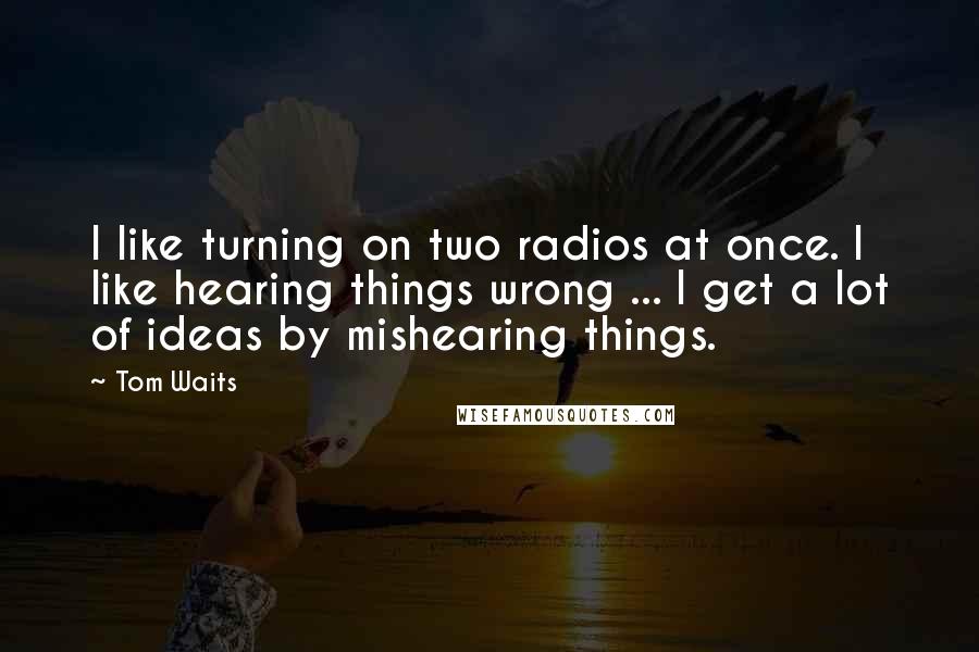 Tom Waits Quotes: I like turning on two radios at once. I like hearing things wrong ... I get a lot of ideas by mishearing things.