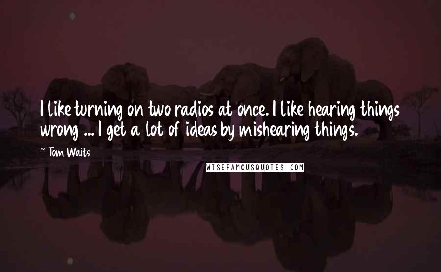 Tom Waits Quotes: I like turning on two radios at once. I like hearing things wrong ... I get a lot of ideas by mishearing things.