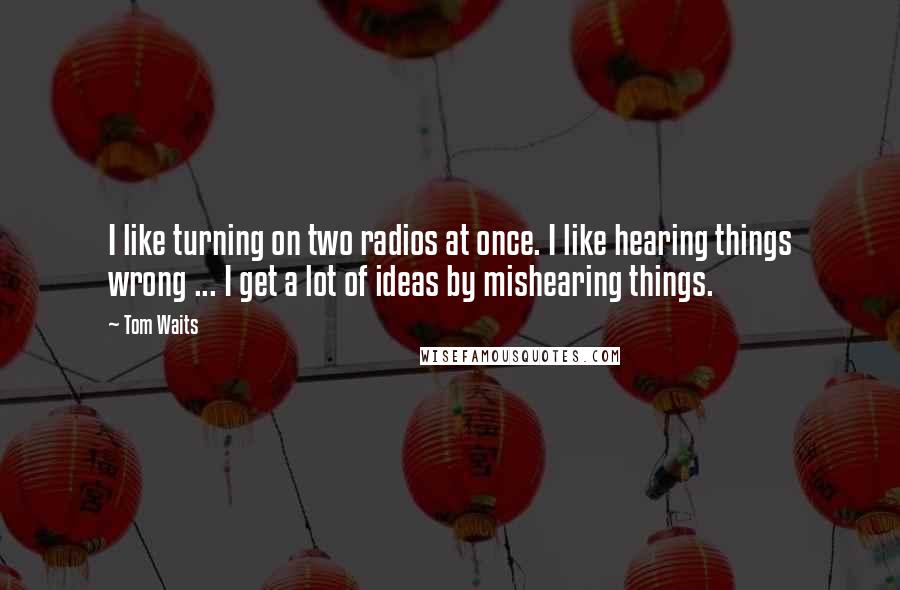 Tom Waits Quotes: I like turning on two radios at once. I like hearing things wrong ... I get a lot of ideas by mishearing things.