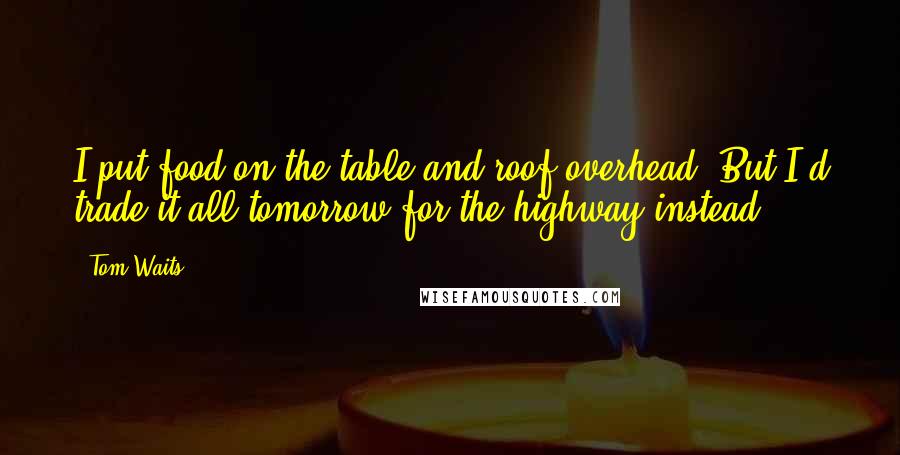 Tom Waits Quotes: I put food on the table and roof overhead. But I'd trade it all tomorrow for the highway instead.