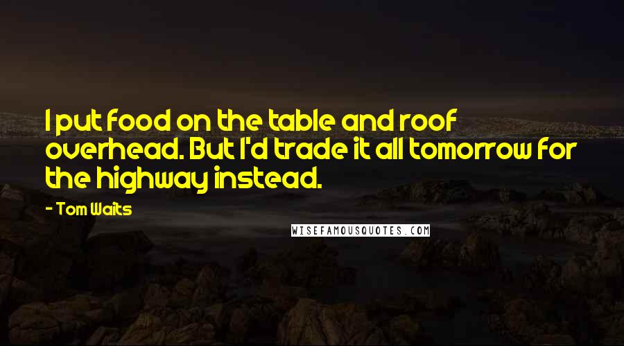 Tom Waits Quotes: I put food on the table and roof overhead. But I'd trade it all tomorrow for the highway instead.
