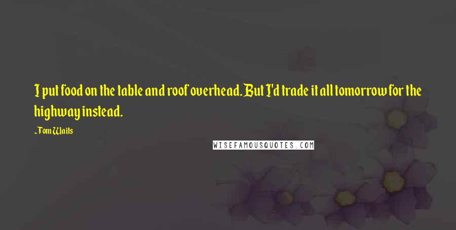 Tom Waits Quotes: I put food on the table and roof overhead. But I'd trade it all tomorrow for the highway instead.