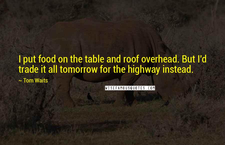 Tom Waits Quotes: I put food on the table and roof overhead. But I'd trade it all tomorrow for the highway instead.
