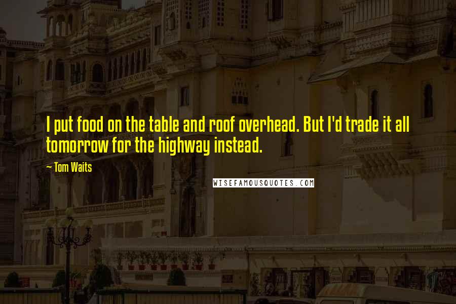 Tom Waits Quotes: I put food on the table and roof overhead. But I'd trade it all tomorrow for the highway instead.