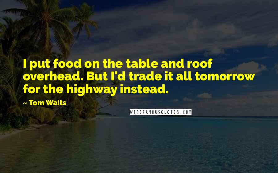 Tom Waits Quotes: I put food on the table and roof overhead. But I'd trade it all tomorrow for the highway instead.
