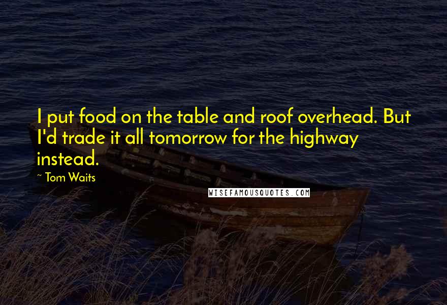 Tom Waits Quotes: I put food on the table and roof overhead. But I'd trade it all tomorrow for the highway instead.