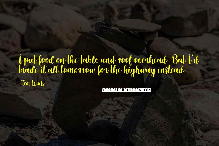 Tom Waits Quotes: I put food on the table and roof overhead. But I'd trade it all tomorrow for the highway instead.
