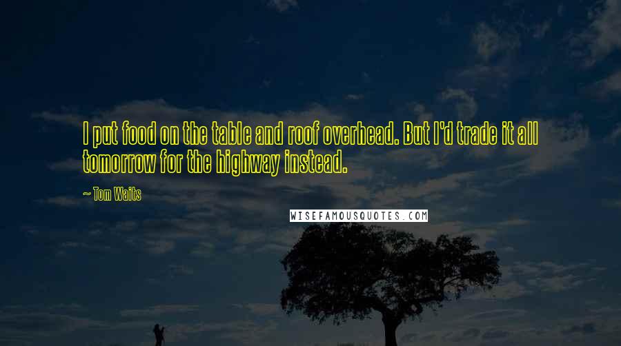 Tom Waits Quotes: I put food on the table and roof overhead. But I'd trade it all tomorrow for the highway instead.