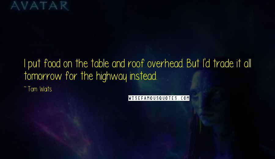 Tom Waits Quotes: I put food on the table and roof overhead. But I'd trade it all tomorrow for the highway instead.