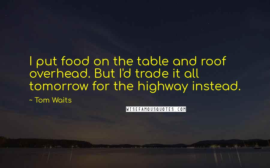 Tom Waits Quotes: I put food on the table and roof overhead. But I'd trade it all tomorrow for the highway instead.