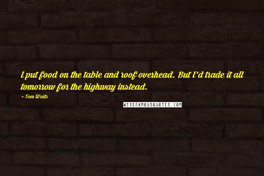 Tom Waits Quotes: I put food on the table and roof overhead. But I'd trade it all tomorrow for the highway instead.