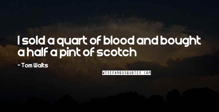 Tom Waits Quotes: I sold a quart of blood and bought a half a pint of scotch
