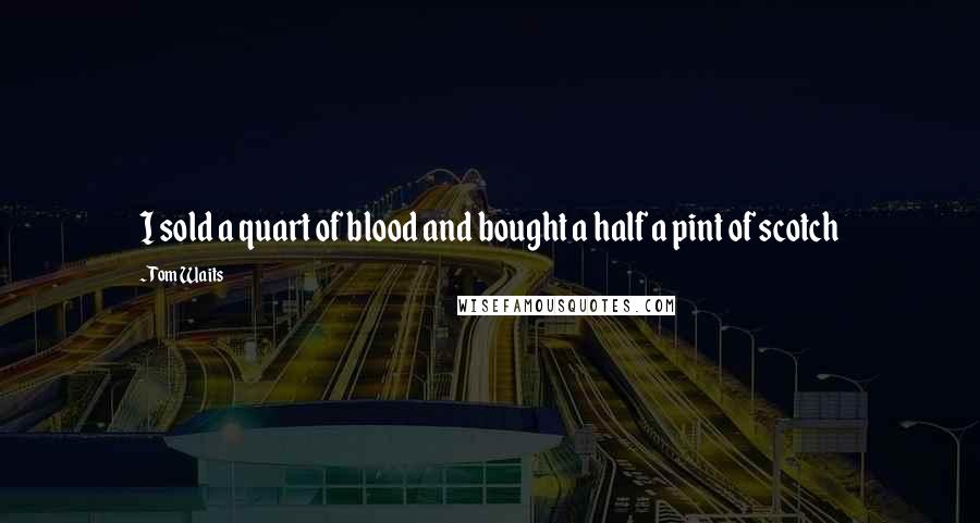 Tom Waits Quotes: I sold a quart of blood and bought a half a pint of scotch