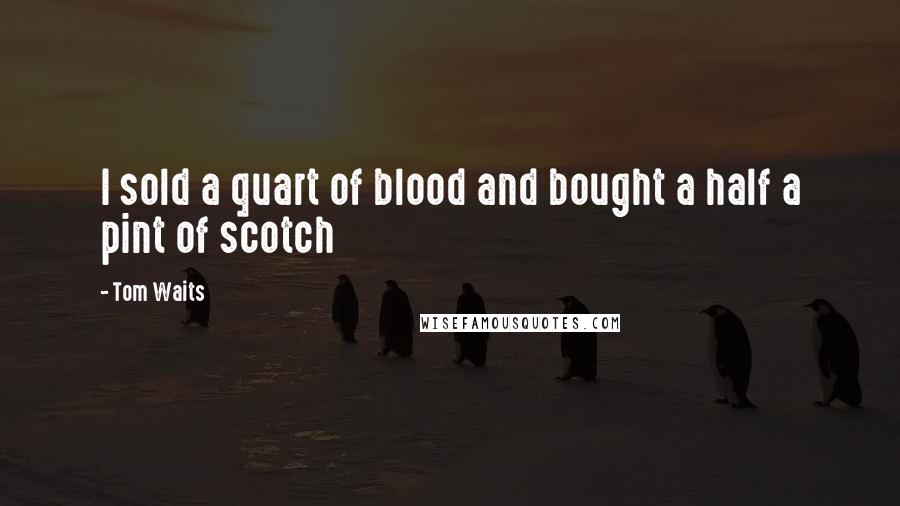 Tom Waits Quotes: I sold a quart of blood and bought a half a pint of scotch