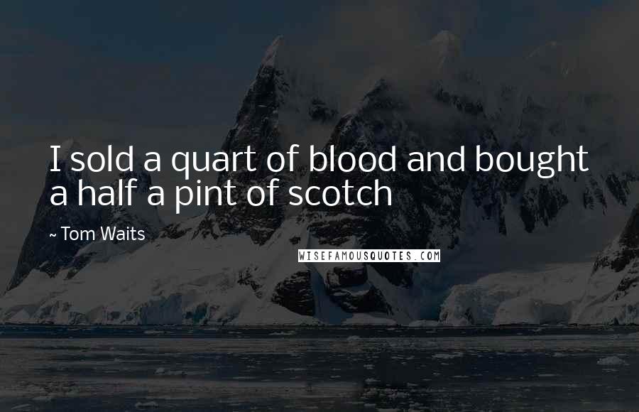 Tom Waits Quotes: I sold a quart of blood and bought a half a pint of scotch
