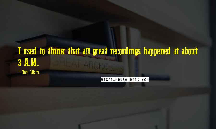 Tom Waits Quotes: I used to think that all great recordings happened at about 3 A.M.
